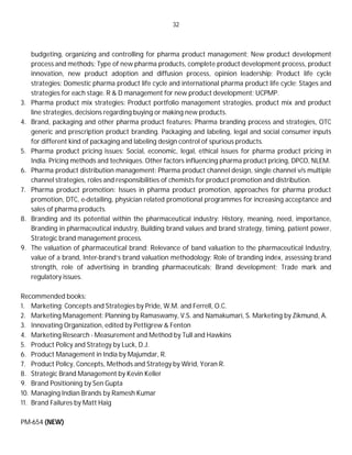 32
budgeting, organizing and controlling for pharma product management; New product development
process and methods: Type of new pharma products, complete product development process, product
innovation, new product adoption and diffusion process, opinion leadership; Product life cycle
strategies: Domestic pharma product life cycle and international pharma product life cycle; Stages and
strategies for each stage. R & D management for new product development; UCPMP.
3. Pharma product mix strategies: Product portfolio management strategies, product mix and product
line strategies, decisions regarding buying or making new products.
4. Brand, packaging and other pharma product features: Pharma branding process and strategies, OTC
generic and prescription product branding. Packaging and labeling, legal and social consumer inputs
for different kind of packaging and labeling design control of spurious products.
5. Pharma product pricing issues: Social, economic, legal, ethical issues for pharma product pricing in
India. Pricing methods and techniques. Other factors influencing pharma product pricing, DPCO, NLEM.
6. Pharma product distribution management: Pharma product channel design, single channel v/s multiple
channel strategies, roles and responsibilities of chemists for product promotion and distribution.
7. Pharma product promotion: Issues in pharma product promotion, approaches for pharma product
promotion, DTC, e-detailing, physician related promotional programmes for increasing acceptance and
sales of pharma products.
8. Branding and its potential within the pharmaceutical industry: History, meaning, need, importance,
Branding in pharmaceutical industry, Building brand values and brand strategy, timing, patient power,
Strategic brand management process.
9. The valuation of pharmaceutical brand: Relevance of band valuation to the pharmaceutical Industry,
value of a brand, Inter-brand’s brand valuation methodology; Role of branding index, assessing brand
strength, role of advertising in branding pharmaceuticals; Brand development; Trade mark and
regulatory issues.
Recommended books:
1. Marketing: Concepts and Strategies by Pride, W.M. and Ferrell, O.C.
2. Marketing Management: Planning by Ramaswamy, V.S. and Namakumari, S. Marketing by Zikmund, A.
3. Innovating Organization, edited by Pettigrew & Fenton
4. Marketing Research - Measurement and Method by Tull and Hawkins
5. Product Policy and Strategy by Luck, D.J.
6. Product Management in India by Majumdar, R.
7. Product Policy, Concepts, Methods and Strategy by Wirid, Yoran R.
8. Strategic Brand Management by Kevin Keller
9. Brand Positioning by Sen Gupta
10. Managing Indian Brands by Ramesh Kumar
11. Brand Failures by Matt Haig
PM-654 (NEW)
 