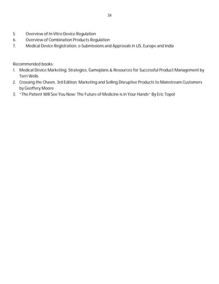 34
5. Overview of In-Vitro Device Regulation
6. Overview of Combination Products Regulation
7. Medical Device Registration, e-Submissions and Approvals in US, Europe and India
Recommended books:
1. Medical Device Marketing: Strategies, Gameplans & Resources for Successful Product Management by
Terri Wells
2. Crossing the Chasm, 3rd Edition: Marketing and Selling Disruptive Products to Mainstream Customers
by Geoffery Moore
3. “The Patient Will See You Now: The Future of Medicine is in Your Hands” By Eric Topol
 
