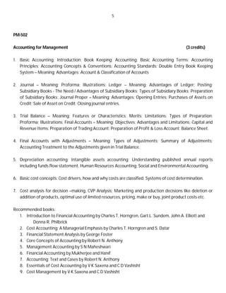 5
PM-502
Accounting for Management (3 credits)
1. Basic Accounting: Introduction; Book Keeping; Accounting; Basic Accounting Terms; Accounting
Principles; Accounting Concepts & Conventions; Accounting Standards; Double Entry Book Keeping
System – Meaning; Advantages; Account & Classification of Accounts
2. Journal – Meaning; Proforma; Illustrations; Ledger – Meaning; Advantages of Ledger; Posting;
Subsidiary Books - The Need / Advantages of Subsidiary Books; Types of Subsidiary Books; Preparation
of Subsidiary Books; Journal Proper – Meaning; Advantages; Opening Entries; Purchases of Assets on
Credit; Sale of Asset on Credit; Closing journal entries.
3. Trial Balance – Meaning; Features or Characteristics; Merits; Limitations; Types of Preparation;
Proforma; Illustrations; Final Accounts – Meaning; Objectives; Advantages and Limitations; Capital and
Revenue Items; Preparation of Trading Account; Preparation of Profit & Loss Account; Balance Sheet.
4. Final Accounts with Adjustments – Meaning; Types of Adjustments; Summary of Adjustments;
Accounting Treatment to the Adjustments given in Trial Balance.
5. Depreciation accounting; Intangible assets accounting; Understanding published annual reports
including funds flow statement. Human Resources Accounting; Social and Environmental Accounting.
6. Basic cost concepts: Cost drivers, how and why costs are classified. Systems of cost determination.
7. Cost analysis for decision –making, CVP Analysis; Marketing and production decisions like deletion or
addition of products, optimal use of limited resources, pricing, make or buy, joint product costs etc.
Recommended books:
1. Introduction to Financial Accounting by Charles T. Horngren, Gart L. Sundem, John A. Elliott and
Donna R. Philbrick
2. Cost Accounting: A Managerial Emphasis by Charles T. Horngren and S. Datar
3. Financial Statement Analysis by George Foster
4. Core Concepts of Accounting by Robert N. Anthony
5. Management Accounting by S N Maheshwari
6. Financial Accounting by Mukherjee and Hanif
7. Accounting: Text and Cases by Robert N. Anthony
8. Essentials of Cost Accounting by V K Saxena and C D Vashisht
9. Cost Management by V K Saxena and C D Vashisht
 