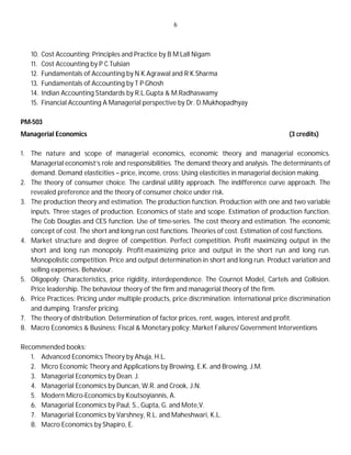 6
10. Cost Accounting: Principles and Practice by B M Lall Nigam
11. Cost Accounting by P C Tulsian
12. Fundamentals of Accounting by N K Agrawal and R K Sharma
13. Fundamentals of Accounting by T P Ghosh
14. Indian Accounting Standards by R.L.Gupta & M.Radhaswamy
15. Financial Accounting A Managerial perspective by Dr. D.Mukhopadhyay
PM-503
Managerial Economics (3 credits)
1. The nature and scope of managerial economics, economic theory and managerial economics.
Managerial economist’s role and responsibilities. The demand theory and analysis. The determinants of
demand. Demand elasticities – price, income, cross; Using elasticities in managerial decision making.
2. The theory of consumer choice. The cardinal utility approach. The indifference curve approach. The
revealed preference and the theory of consumer choice under risk.
3. The production theory and estimation. The production function. Production with one and two variable
inputs. Three stages of production. Economics of state and scope. Estimation of production function.
The Cob Douglas and CES function. Use of time-series. The cost theory and estimation. The economic
concept of cost. The short and long run cost functions. Theories of cost. Estimation of cost functions.
4. Market structure and degree of competition. Perfect competition. Profit maximizing output in the
short and long run monopoly. Profit-maximizing price and output in the short run and long run.
Monopolistic competition. Price and output determination in short and long run. Product variation and
selling expenses. Behaviour.
5. Oligopoly: Characteristics, price rigidity, interdependence. The Cournot Model, Cartels and Collision.
Price leadership. The behaviour theory of the firm and managerial theory of the firm.
6. Price Practices: Pricing under multiple products, price discrimination. International price discrimination
and dumping. Transfer pricing.
7. The theory of distribution. Determination of factor prices, rent, wages, interest and profit.
8. Macro Economics & Business; Fiscal & Monetary policy; Market Failures/ Government Interventions
Recommended books:
1. Advanced Economics Theory by Ahuja, H.L.
2. Micro Economic Theory and Applications by Browing, E.K. and Browing, J.M.
3. Managerial Economics by Dean. J.
4. Managerial Economics by Duncan, W.R. and Crook, J.N.
5. Modern Micro-Economics by Koutsoyiannis, A.
6. Managerial Economics by Paul, S., Gupta, G. and Mote,V.
7. Managerial Economics by Varshney, R.L. and Maheshwari, K.L.
8. Macro Economics by Shapiro, E.
 