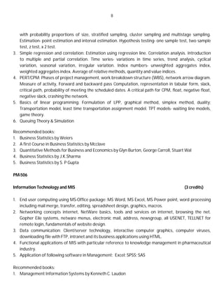 8
with probability proportions of size, stratified sampling, cluster sampling and multistage sampling.
Estimation- point estimation and interval estimation. Hypothesis testing- one sample test, two sample
test, z test, x 2 test.
3. Simple regression and correlation: Estimation using regression line. Correlation analysis. Introduction
to multiple and partial correlation. Time series- variations in time series, trend analysis, cyclical
variation, seasonal variation, irregular variation. Index numbers- unweighted aggregates index,
weighted aggregates index. Average of relative methods, quantity and value indices.
4. PERT/CPM: Phases of project management, work breakdown structure (WBS), network arrow diagram.
Measure of activity, Forward and backward pass Computation, representation in tabular form, slack,
critical path, probability of meeting the scheduled dates. A critical path for CPM, float, negative float,
negative slack, crashing the network.
5. Basics of linear programming: Formulation of LPP, graphical method, simplex method, duality;
Transportation model, least time transportation assignment model. TPT models- waiting line models,
game theory.
6. Queuing Theory & Simulation
Recommended books:
1. Business Statistics by Weiers
2. A first Course in Business Statistics by Mcclave
3. Quantitative Methods for Business and Economics by Glyn Burton, George Carroll, Stuart Wal
4. Business Statistics by J.K.Sharma
5. Business Statistics by S. P Gupta
PM-506
Information Technology and MIS (3 credits)
1. End user computing using MS-Office package: MS Word, MS Excel, MS Power point, word processing
including mail merge, transfer, editing, spreadsheet design, graphics, macros.
2. Networking concepts internet, NetWare basics, tools and services on internet, browsing the net.
Gopher Eile systems, netware menus, electronic mail, address, newsgroup, all USENET, TELLNET for
remote login, fundamentals of website design.
3. Data communication: Client/server technology, interactive computer graphics, computer viruses,
downloading file with FTP, intranet and its business applications using HTML.
4. Functional applications of MIS with particular reference to knowledge management in pharmaceutical
industry.
5. Application of following software in Management: Excel; SPSS; SAS
Recommended books:
1. Management Information Systems by Kenneth C. Laudon
 