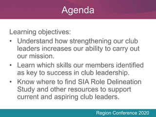 Region Conference 2020
Learning objectives:
• Understand how strengthening our club
leaders increases our ability to carry out
our mission.
• Learn which skills our members identified
as key to success in club leadership.
• Know where to find SIA Role Delineation
Study and other resources to support
current and aspiring club leaders.
Agenda
 