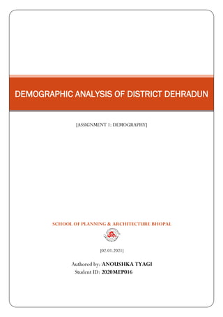 SCHOOL OF PLANNING & ARCHITECTURE BHOPAL
[02.01.2021]
Authored by: ANOUSHKA TYAGI
Student ID: 2020MEP016
DEMOGRAPHIC ANALYSIS OF DISTRICT DEHRADUN
[ASSIGNMENT 1: DEMOGRAPHY]
 