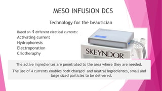 Technology for the beautician
MESO INFUSION DCS
The active ingredientes are penetrated to the área where they are needed.
The use of 4 currents enables both charged and neutral ingredientes, small and
large sized particles to be delivered.
Based on 4 different electical currents:
Activating current
Hydrophoresis
Electroporation
Criotheraphy
 