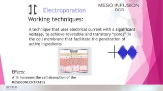 Electroporation
A technique that uses electrical current with a significant
voltage, to achieve reversible and transitory “pores” in
the cell membrane that facilitate the penetration of
active ingredients
Effects:
✔ It increases the cell absorption of the
MESOCONCENTRATES
Working techniques:
 