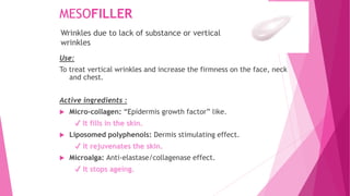MESOFILLER
Use:
To treat vertical wrinkles and increase the firmness on the face, neck
and chest.
Active ingredients :
 Micro-collagen: “Epidermis growth factor” like.
✔ It fills in the skin.
 Liposomed polyphenols: Dermis stimulating effect.
✔ It rejuvenates the skin.
 Microalga: Anti-elastase/collagenase effect.
✔ It stops ageing.
Wrinkles due to lack of substance or vertical
wrinkles
 