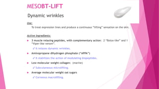 MESOBT-LIFT
Use:
To treat expression lines and produce a continuous ”lifting” sensation on the skin.
Active ingredients:
 3 muscle relaxing peptides, with complementary action: 2 “Botox-like” and 1
“Viper-like venom”.
✔ It relaxes dynamic wrinkles.
 Aminopropane dihydrogen phosphate (“APPA”)
✔ It stabilizes the action of modulating biopeptides.
 Low molecular weight collagen: (marine)
✔ Subcutaneous microlifting.
 Average molecular weight oat sugars
✔ Corneous macrolifting.
Dynamic wrinkles
 