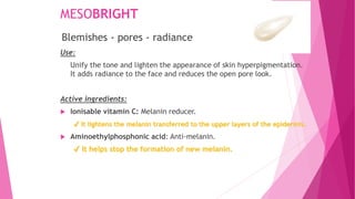 MESOBRIGHT
Use:
Unify the tone and lighten the appearance of skin hyperpigmentation.
It adds radiance to the face and reduces the open pore look.
Active ingredients:
 Ionisable vitamin C: Melanin reducer.
✔ It lightens the melanin transferred to the upper layers of the epidermis.
 Aminoethylphosphonic acid: Anti-melanin.
✔ It helps stop the formation of new melanin.
Blemishes - pores - radiance
 