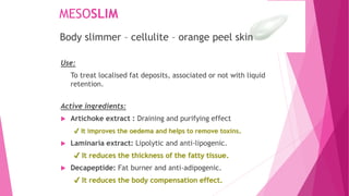 MESOSLIM
Use:
To treat localised fat deposits, associated or not with liquid
retention.
Active ingredients:
 Artichoke extract : Draining and purifying effect
✔ It improves the oedema and helps to remove toxins.
 Laminaria extract: Lipolytic and anti-lipogenic.
✔ It reduces the thickness of the fatty tissue.
 Decapeptide: Fat burner and anti-adipogenic.
✔ It reduces the body compensation effect.
Body slimmer – cellulite – orange peel skin
 