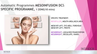 Automatic Programmes MESOINFUSION DCS
SPECIFIC PROGRAMME, 1 ZONE(10 mins)
SPECIFIC TREATMENT:
MESOFILLER, MOUTH AREA,NECK AREA
MESO BT-LIFT, EYE AREA, FOREHEAD
MESO BT-LIFT, FRENTE
MESOBRIGHT, LOCALISED PIGMENTATION
MESOBRIGHT, DECOLLATE, HANDS.
 