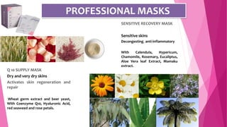 SENSITIVE RECOVERY MASK
Sensitive skins
Decongesting, anti-inflammatory
With Calendula, Hypericum,
Chamomile, Rosemary, Eucaliptus,
Aloe Vera leaf Extract, Mamaku
extract.
PROFESSIONAL MASKS
Q 10 SUPPLY MASK
Dry and very dry skins
Activates skin regeneration and
repair
Wheat germ extract and beer yeast,
With Coenzyme Q10, Hyaluronic Acid,
red seaweed and rose petals.
 