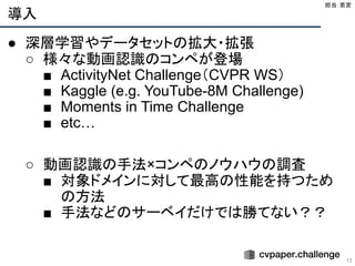 導入
12
● 深層学習やデータセットの拡大・拡張
○ 様々な動画認識のコンペが登場
■ ActivityNet Challenge（CVPR WS）
■ Kaggle (e.g. YouTube-8M Challenge)
■ Moments in Time Challenge
■ etc…
○ 動画認識の手法×コンペのノウハウの調査
■ 対象ドメインに対して最高の性能を持つため
の方法
■ 手法などのサーベイだけでは勝てない？？
担当：若宮 
 