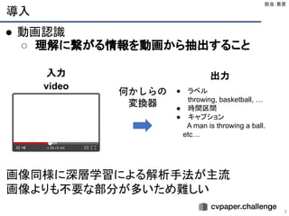 導入
3
● 動画認識
○ 理解に繋がる情報を動画から抽出すること
画像同様に深層学習による解析手法が主流
画像よりも不要な部分が多いため難しい
担当：若宮 
入力
video ● ラベル
throwing, basketball, …
● 時間区間
● キャプション
A man is throwing a ball.
　　etc…
出力
 