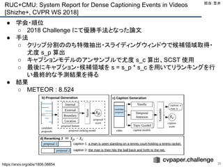 RUC+CMU: System Report for Dense Captioning Events in Videos
[Shizhe+, CVPR WS 2018]
36
● 学会・順位
○ 2018 Challenge にて優勝手法となった論文
● 手法
○ クリップ分割ののち特徴抽出・スライディングウィンドウで候補領域取得・
尤度 s_p 算出
○ キャプションモデルのアンサンブルで尤度 s_c 算出、SCST 使用
○ 最後にキャプション・候補領域を s = s_p * s_c を用いてリランキングを行
い最終的な予測結果を得る
● 結果
○ METEOR : 8.524
担当：笠井 
https://arxiv.org/abs/1806.08854
 