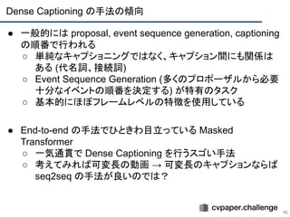 Dense Captioning の手法の傾向
40
● 一般的には proposal, event sequence generation, captioning
の順番で行われる
○ 単純なキャプショニングではなく、キャプション間にも関係は
ある (代名詞、接続詞)
○ Event Sequence Generation (多くのプロポーザルから必要
十分なイベントの順番を決定する) が特有のタスク
○ 基本的にほぼフレームレベルの特徴を使用している
● End-to-end の手法でひときわ目立っている Masked
Transformer
○ 一気通貫で Dense Captioning を行うスゴい手法
○ 考えてみれば可変長の動画 → 可変長のキャプションならば
seq2seq の手法が良いのでは？
 