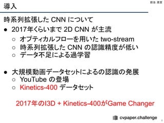 導入
8
時系列拡張した CNN について
● 2017年くらいまで 2D CNN が主流
○ オプティカルフローを用いた two-stream
○ 時系列拡張した CNN の認識精度が低い
○ データ不足による過学習
● 大規模動画データセットによるの認識の発展
○ YouTube の登場
○ Kinetics-400 データセット
2017年のI3D + Kinetics-400がGame Changer
担当：若宮 
 