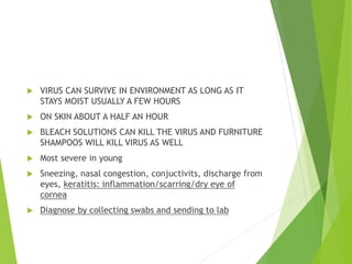  VIRUS CAN SURVIVE IN ENVIRONMENT AS LONG AS IT
STAYS MOIST USUALLY A FEW HOURS
 ON SKIN ABOUT A HALF AN HOUR
 BLEACH SOLUTIONS CAN KILL THE VIRUS AND FURNITURE
SHAMPOOS WILL KILL VIRUS AS WELL
 Most severe in young
 Sneezing, nasal congestion, conjuctivits, discharge from
eyes, keratitis: inflammation/scarring/dry eye of
cornea
 Diagnose by collecting swabs and sending to lab
 