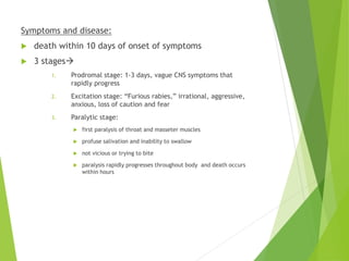Symptoms and disease:
 death within 10 days of onset of symptoms
 3 stages
1. Prodromal stage: 1-3 days, vague CNS symptoms that
rapidly progress
2. Excitation stage: “Furious rabies,” irrational, aggressive,
anxious, loss of caution and fear
3. Paralytic stage:
 first paralysis of throat and masseter muscles
 profuse salivation and inability to swallow
 not vicious or trying to bite
 paralysis rapidly progresses throughout body and death occurs
within hours
 