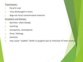 Transmission:
1. Fecal oral
2. virus discharged in feces
3. dogs eat fecal contaminated material
Symptoms and disease:
1. diarrhea- often bloody
2. vomiting
3. leucopenia, neutropenia
4. fever, lethargy
5. anorexia
6. may cause “sudden” death in puppies due to infection of heart muscle
 