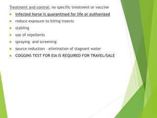 Treatment and control: no specific treatment or vaccine
 infected horse is quarantined for life or euthanized
 reduce exposure to biting insects
 stabling
 use of repellents
 spraying and screening
 source reduction – elimination of stagnant water
 COGGINS TEST FOR EIA IS REQUIRED FOR TRAVEL/SALE
 
