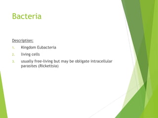 Bacteria
Description:
1. Kingdom Eubacteria
2. living cells
3. usually free-living but may be obligate intracellular
parasites (Rickettsia)
 