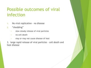 Possible outcomes of viral
infection
1. No viral replication – no disease
2. “shedding”
• slow steady release of viral particles
• no cell death
• may or may not cause disease of host
3. large rapid release of viral particles – cell death and
host disease
 