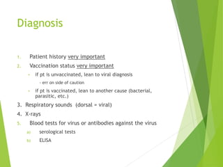 Diagnosis
1. Patient history very important
2. Vaccination status very important
• if pt is unvaccinated, lean to viral diagnosis
- err on side of caution
• if pt is vaccinated, lean to another cause (bacterial,
parasitic, etc.)
3. Respiratory sounds (dorsal = viral)
4. X-rays
5. Blood tests for virus or antibodies against the virus
a) serological tests
b) ELISA
 