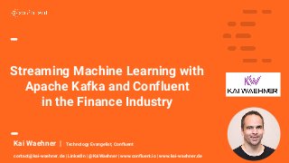 1
Kai Waehner | Technology Evangelist, Confluent
contact@kai-waehner.de | LinkedIn | @KaiWaehner | www.confluent.io | www.kai-waehner.de
Streaming Machine Learning with
Apache Kafka and Confluent
in the Finance Industry
 