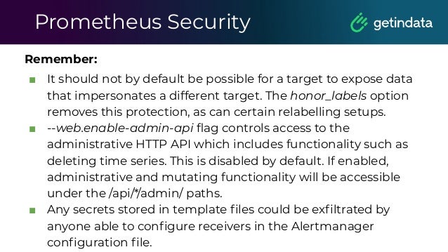 Prometheus Security
Remember:
■ It should not by default be possible for a target to expose data
that impersonates a different target. The honor_labels option
removes this protection, as can certain relabelling setups.
■ --web.enable-admin-api ﬂag controls access to the
administrative HTTP API which includes functionality such as
deleting time series. This is disabled by default. If enabled,
administrative and mutating functionality will be accessible
under the /api/*/admin/ paths.
■ Any secrets stored in template ﬁles could be exﬁltrated by
anyone able to conﬁgure receivers in the Alertmanager
conﬁguration ﬁle.
 