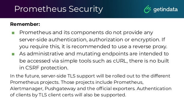 Prometheus Security
Remember:
■ Prometheus and its components do not provide any
server-side authentication, authorization or encryption. If
you require this, it is recommended to use a reverse proxy.
■ As administrative and mutating endpoints are intended to
be accessed via simple tools such as cURL, there is no built
in CSRF protection.
In the future, server-side TLS support will be rolled out to the different
Prometheus projects. Those projects include Prometheus,
Alertmanager, Pushgateway and the ofﬁcial exporters. Authentication
of clients by TLS client certs will also be supported.
 