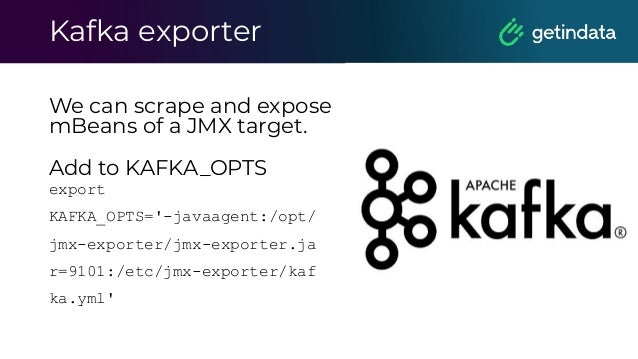 Kafka exporter
We can scrape and expose
mBeans of a JMX target.
Add to KAFKA_OPTS
export
KAFKA_OPTS='-javaagent:/opt/
jmx-exporter/jmx-exporter.ja
r=9101:/etc/jmx-exporter/kaf
ka.yml'
 