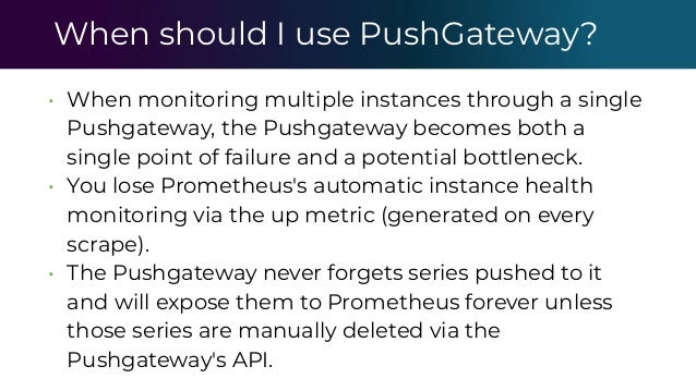 When should I use PushGateway?
• When monitoring multiple instances through a single
Pushgateway, the Pushgateway becomes both a
single point of failure and a potential bottleneck.
• You lose Prometheus's automatic instance health
monitoring via the up metric (generated on every
scrape).
• The Pushgateway never forgets series pushed to it
and will expose them to Prometheus forever unless
those series are manually deleted via the
Pushgateway's API.
 