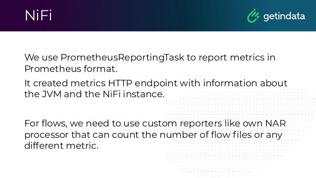 NiFi
We use PrometheusReportingTask to report metrics in
Prometheus format.
It created metrics HTTP endpoint with information about
the JVM and the NiFi instance.
For ﬂows, we need to use custom reporters like own NAR
processor that can count the number of ﬂow ﬁles or any
different metric.
 