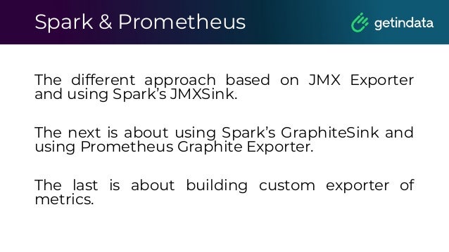 Spark & Prometheus
The different approach based on JMX Exporter
and using Spark’s JMXSink.
The next is about using Spark’s GraphiteSink and
using Prometheus Graphite Exporter.
The last is about building custom exporter of
metrics.
 