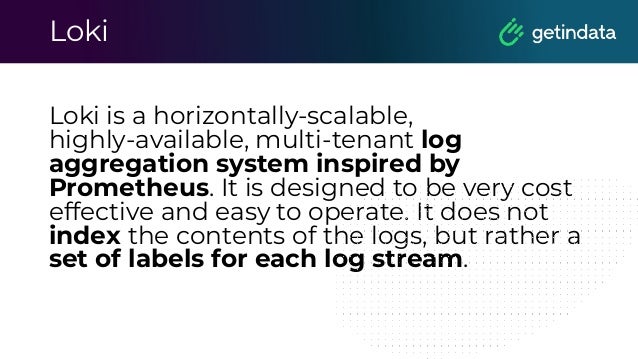 Loki
Loki is a horizontally-scalable,
highly-available, multi-tenant log
aggregation system inspired by
Prometheus. It is designed to be very cost
effective and easy to operate. It does not
index the contents of the logs, but rather a
set of labels for each log stream.
 