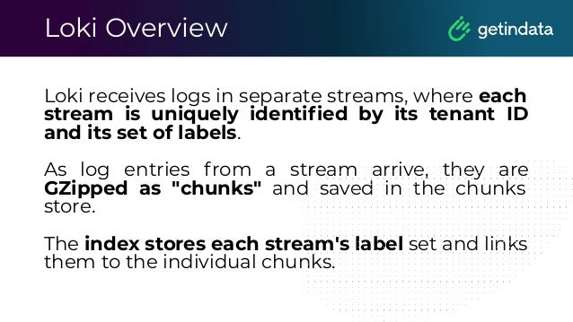 Loki Overview
Loki receives logs in separate streams, where each
stream is uniquely identiﬁed by its tenant ID
and its set of labels.
As log entries from a stream arrive, they are
GZipped as "chunks" and saved in the chunks
store.
The index stores each stream's label set and links
them to the individual chunks.
 