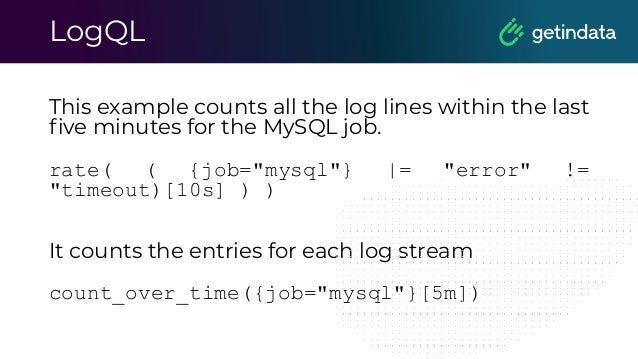 LogQL
This example counts all the log lines within the last
ﬁve minutes for the MySQL job.
rate( ( {job="mysql"} |= "error" !=
"timeout)[10s] ) )
It counts the entries for each log stream
count_over_time({job="mysql"}[5m])
 
