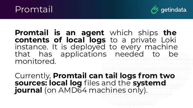 Promtail
Promtail is an agent which ships the
contents of local logs to a private Loki
instance. It is deployed to every machine
that has applications needed to be
monitored.
Currently, Promtail can tail logs from two
sources: local log ﬁles and the systemd
journal (on AMD64 machines only).
 