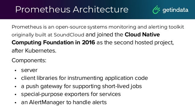 Prometheus Architecture
Prometheus is an open-source systems monitoring and alerting toolkit
originally built at SoundCloud and joined the Cloud Native
Computing Foundation in 2016 as the second hosted project,
after Kubernetes.
Components:
• server
• client libraries for instrumenting application code
• a push gateway for supporting short-lived jobs
• special-purpose exporters for services
• an AlertManager to handle alerts
 