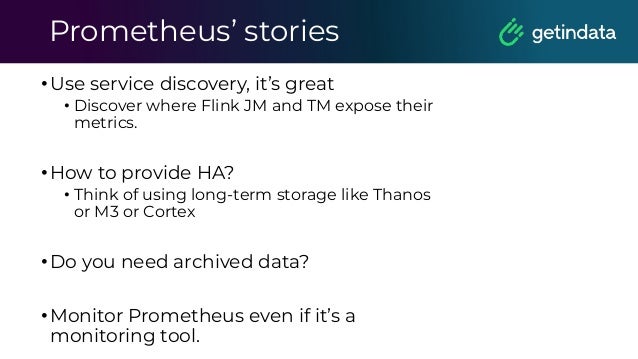 Prometheus’ stories
•Use service discovery, it’s great
• Discover where Flink JM and TM expose their
metrics.
•How to provide HA?
• Think of using long-term storage like Thanos
or M3 or Cortex
•Do you need archived data?
•Monitor Prometheus even if it’s a
monitoring tool.
 