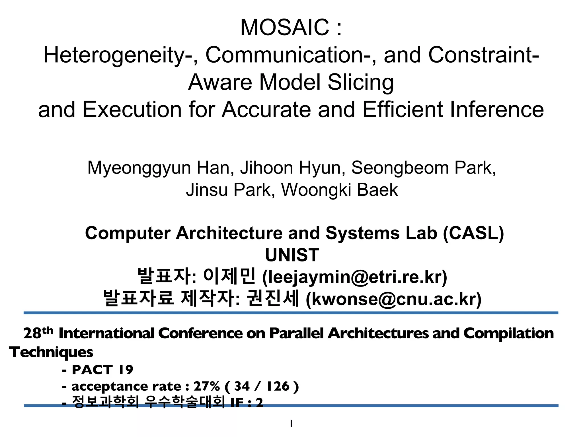 MOSAIC :
Heterogeneity-, Communication-, and Constraint-
Aware Model Slicing
and Execution for Accurate and Efficient Inference
Myeonggyun Han, Jihoon Hyun, Seongbeom Park,
Jinsu Park, Woongki Baek
Computer Architecture and Systems Lab (CASL)
UNIST
발표자: 이제민 (leejaymin@etri.re.kr)
발표자료 제작자: 권진세 (kwonse@cnu.ac.kr)
28th International Conference on Parallel Architectures and Compilation
Techniques
- PACT 19
- acceptance rate : 27% ( 34 / 126 )
- 정보과학회 우수학술대회 IF : 2
1
 