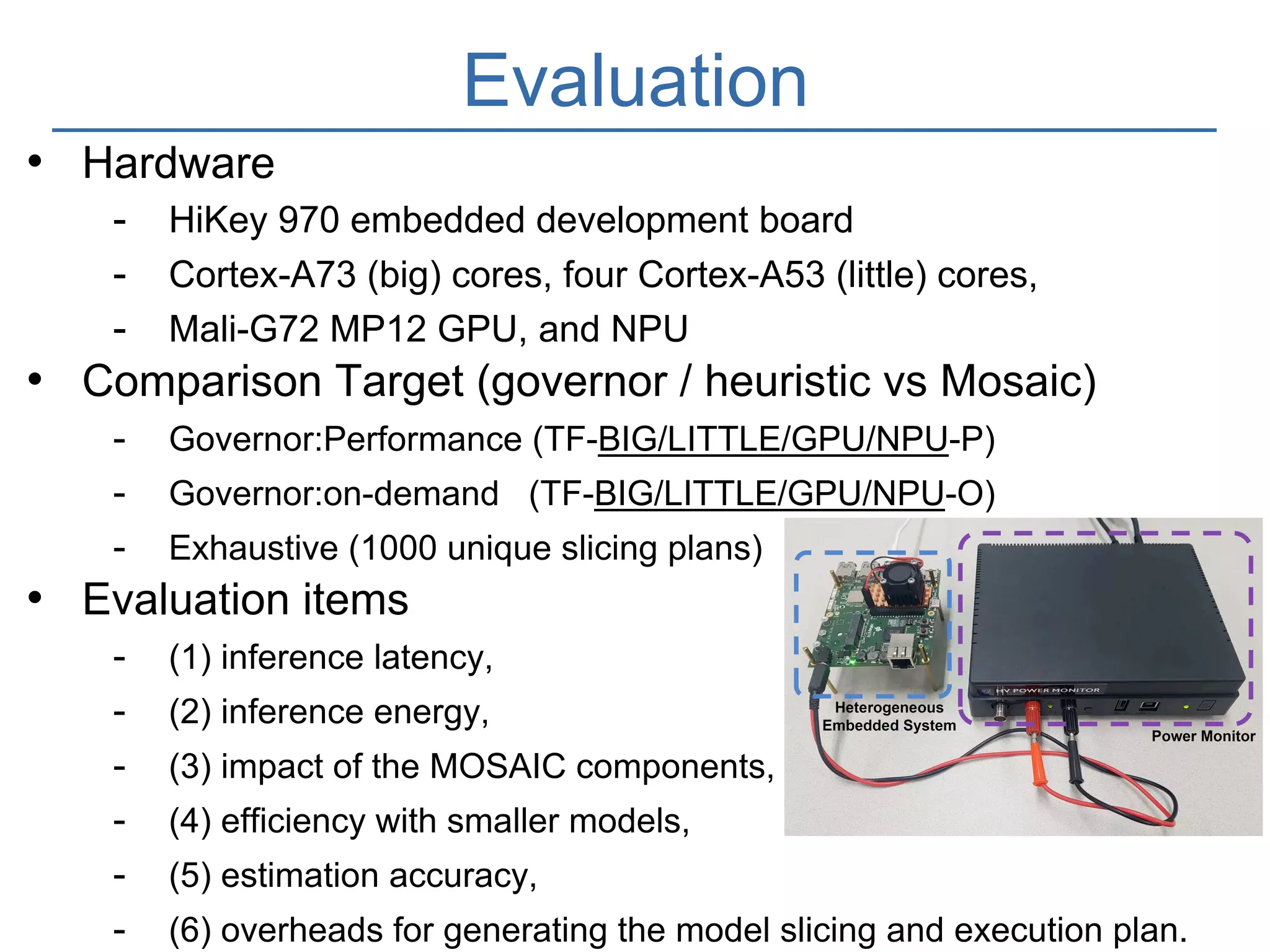 16
Evaluation
• Hardware
- HiKey 970 embedded development board
- Cortex-A73 (big) cores, four Cortex-A53 (little) cores,
- Mali-G72 MP12 GPU, and NPU
• Comparison Target (governor / heuristic vs Mosaic)
- Governor:Performance (TF-BIG/LITTLE/GPU/NPU-P)
- Governor:on-demand (TF-BIG/LITTLE/GPU/NPU-O)
- Exhaustive (1000 unique slicing plans)
• Evaluation items
- (1) inference latency,
- (2) inference energy,
- (3) impact of the MOSAIC components,
- (4) efficiency with smaller models,
- (5) estimation accuracy,
- (6) overheads for generating the model slicing and execution plan.
 