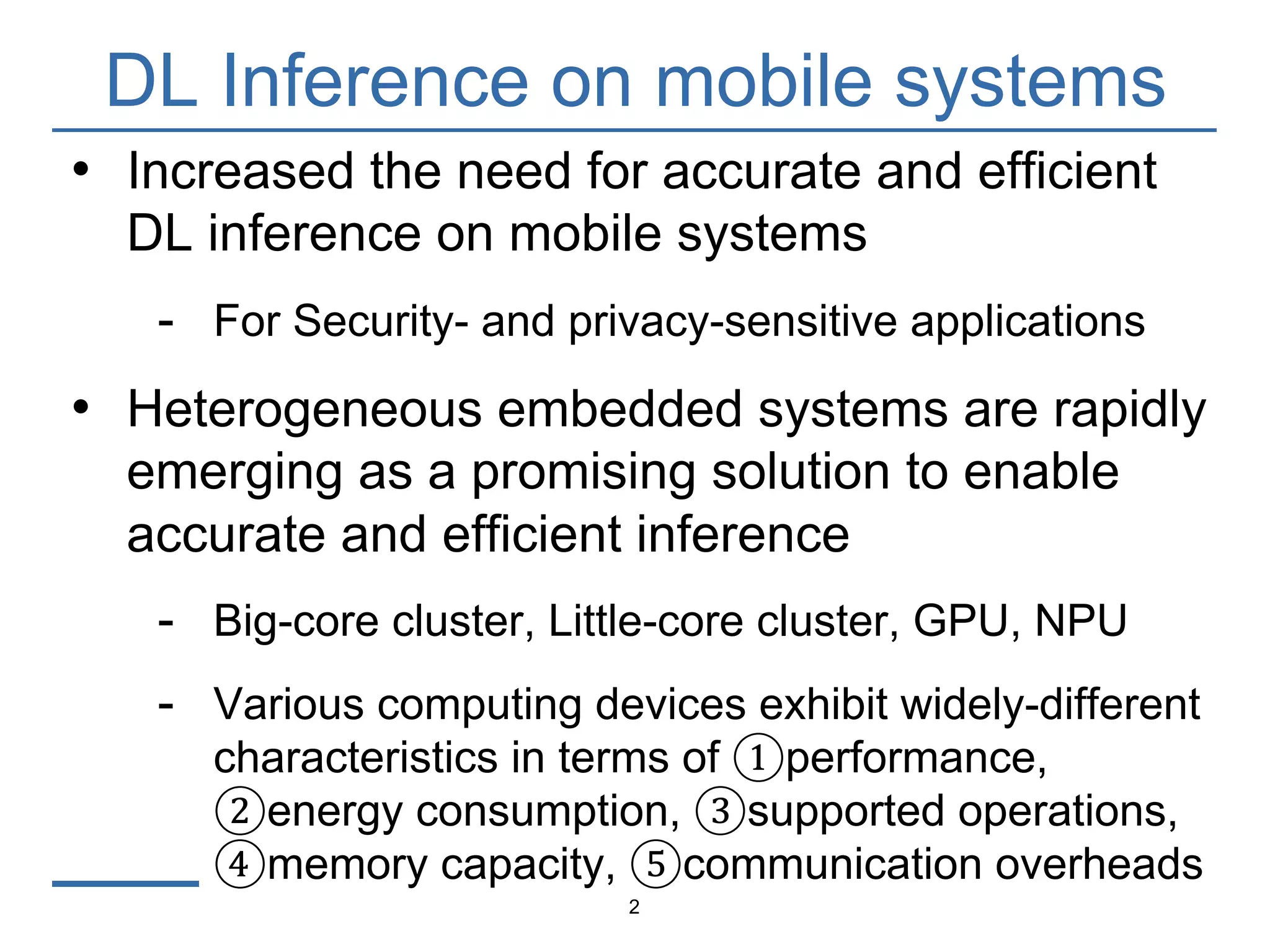 DL Inference on mobile systems
2
• Increased the need for accurate and efficient
DL inference on mobile systems
- For Security- and privacy-sensitive applications
• Heterogeneous embedded systems are rapidly
emerging as a promising solution to enable
accurate and efficient inference
- Big-core cluster, Little-core cluster, GPU, NPU
- Various computing devices exhibit widely-different
characteristics in terms of ①performance,
②energy consumption, ③supported operations,
④memory capacity, ⑤communication overheads
 