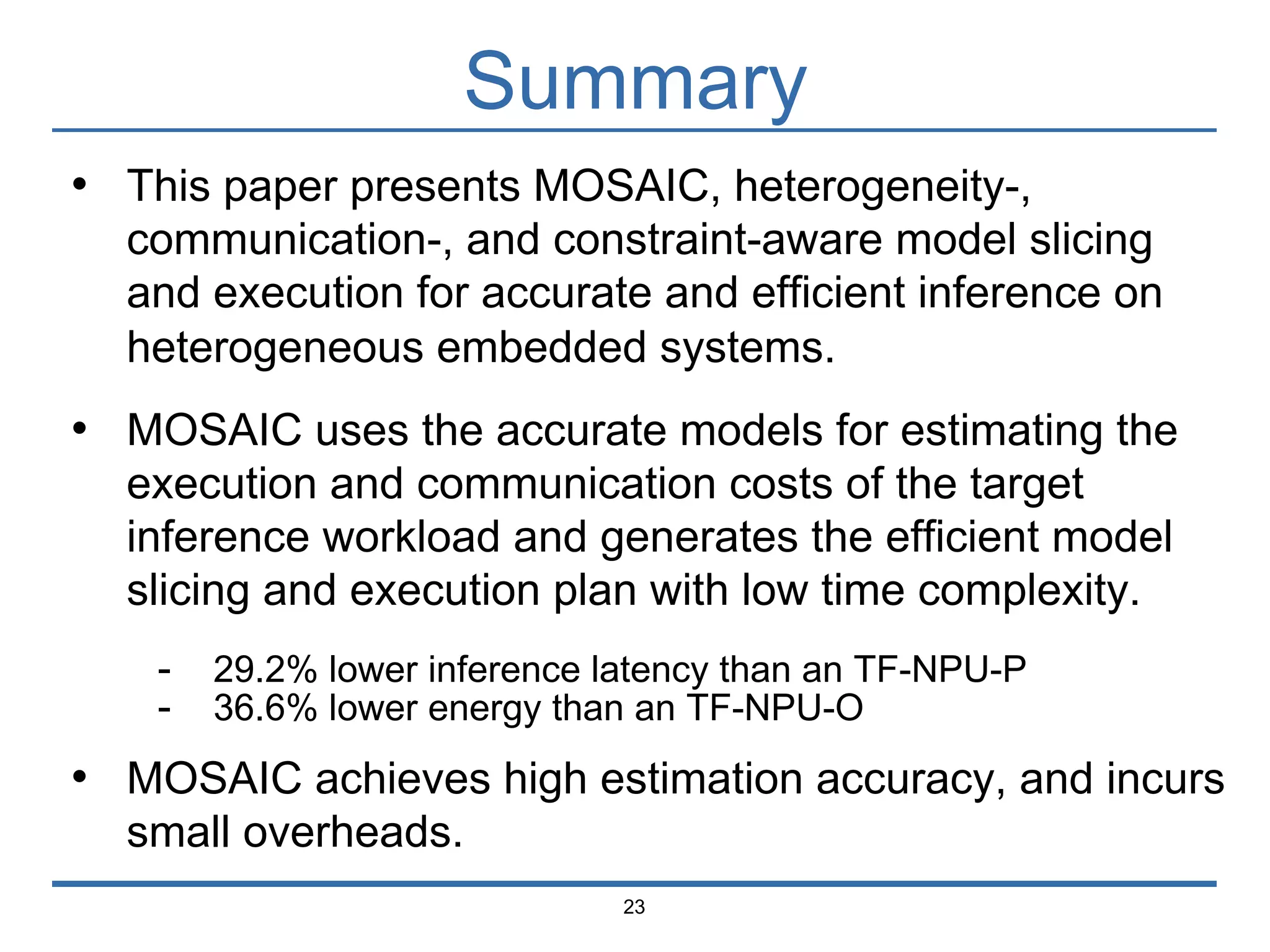 Summary
• This paper presents MOSAIC, heterogeneity-,
communication-, and constraint-aware model slicing
and execution for accurate and efficient inference on
heterogeneous embedded systems.
• MOSAIC uses the accurate models for estimating the
execution and communication costs of the target
inference workload and generates the efficient model
slicing and execution plan with low time complexity.
- 29.2% lower inference latency than an TF-NPU-P
- 36.6% lower energy than an TF-NPU-O
• MOSAIC achieves high estimation accuracy, and incurs
small overheads.
23
 
