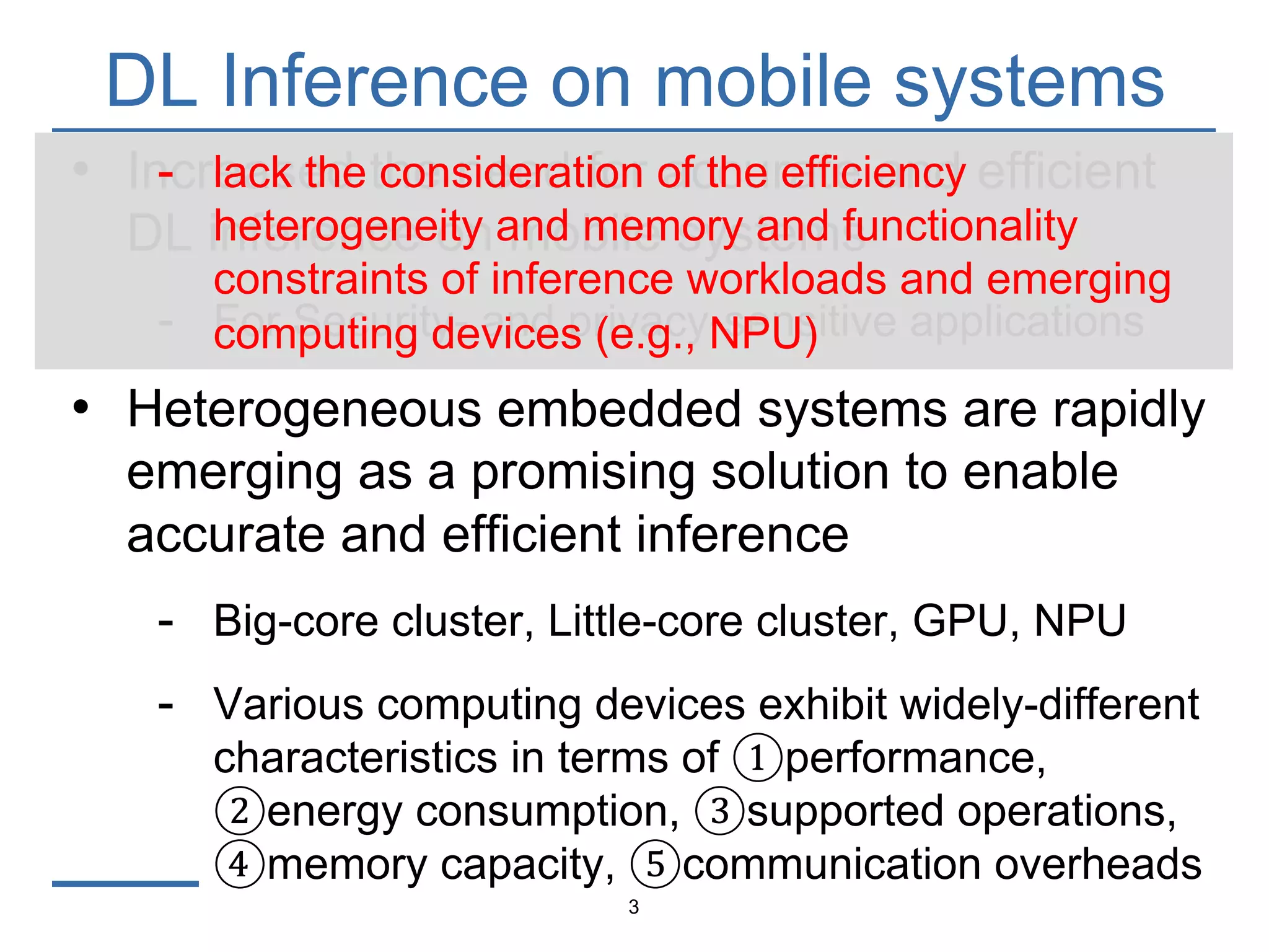 DL Inference on mobile systems
3
• Increased the need for accurate and efficient
DL inference on mobile systems
- For Security- and privacy-sensitive applications
• Heterogeneous embedded systems are rapidly
emerging as a promising solution to enable
accurate and efficient inference
- Big-core cluster, Little-core cluster, GPU, NPU
- Various computing devices exhibit widely-different
characteristics in terms of ①performance,
②energy consumption, ③supported operations,
④memory capacity, ⑤communication overheads
- lack the consideration of the efficiency
heterogeneity and memory and functionality
constraints of inference workloads and emerging
computing devices (e.g., NPU)
 