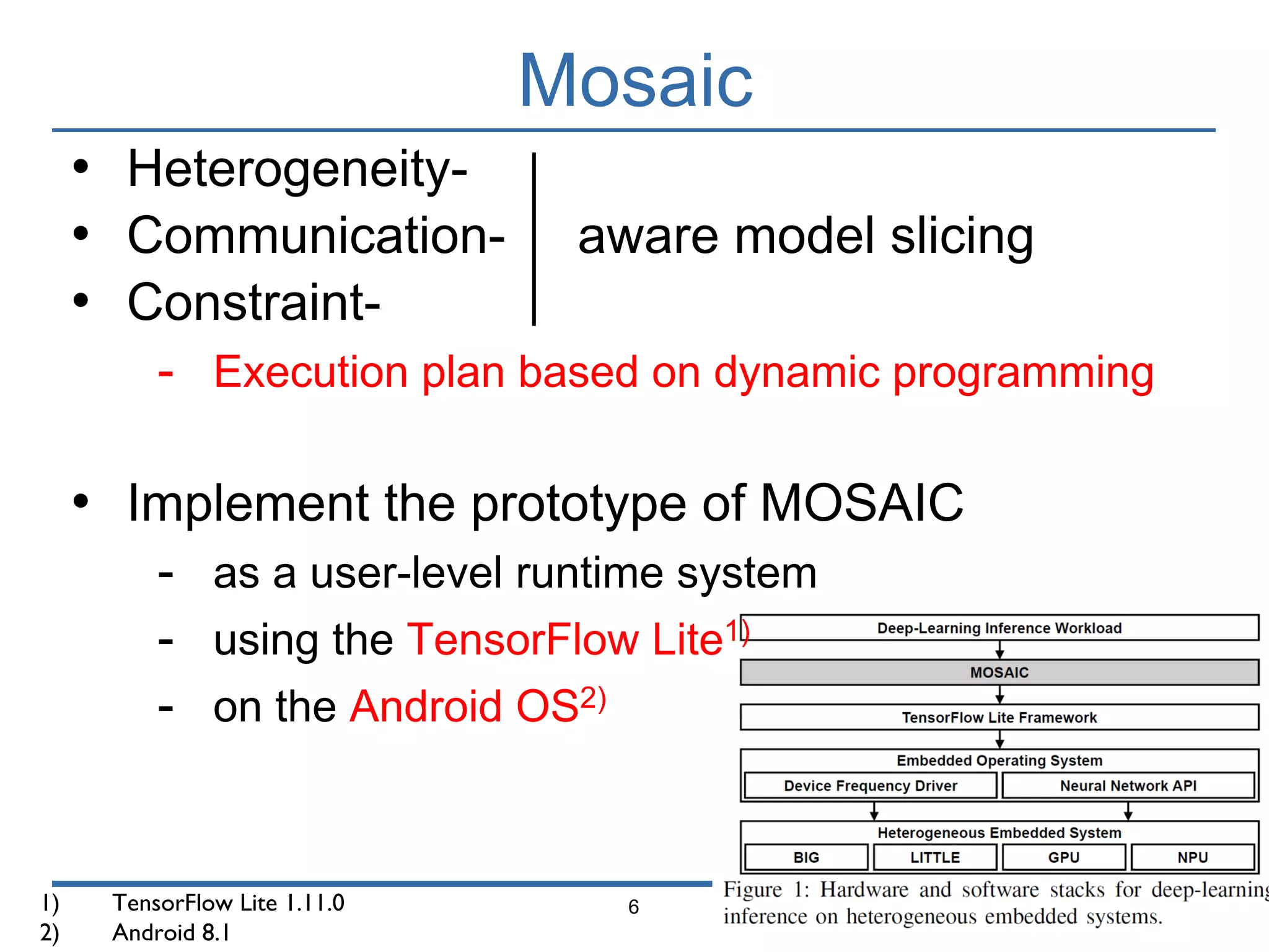 Mosaic
6
• Heterogeneity-
• Communication- aware model slicing
• Constraint-
- Execution plan based on dynamic programming
• Implement the prototype of MOSAIC
- as a user-level runtime system
- using the TensorFlow Lite1)
- on the Android OS2)
1) TensorFlow Lite 1.11.0
2) Android 8.1
 