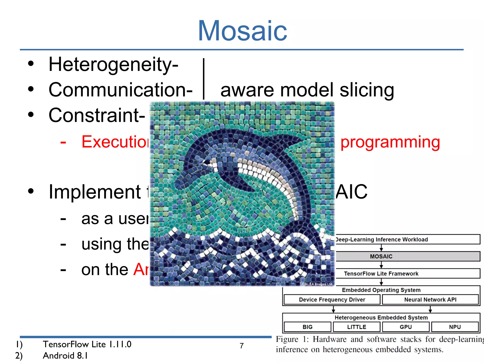 Mosaic
7
• Heterogeneity-
• Communication- aware model slicing
• Constraint-
- Execution plan based on dynamic programming
• Implement the prototype of MOSAIC
- as a user-level runtime system
- using the TensorFlow Lite1)
- on the Android OS2)
1) TensorFlow Lite 1.11.0
2) Android 8.1
 