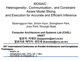 MOSAIC :
Heterogeneity-, Communication-, and Constraint-
Aware Model Slicing
and Execution for Accurate and Efficient Inference
Myeonggyun Han, Jihoon Hyun, Seongbeom Park,
Jinsu Park, Woongki Baek
Computer Architecture and Systems Lab (CASL)
UNIST
발표자: 이제민 (leejaymin@etri.re.kr)
발표자료 제작자: 권진세 (kwonse@cnu.ac.kr)
28th International Conference on Parallel Architectures and Compilation
Techniques
- PACT 19
- acceptance rate : 27% ( 34 / 126 )
- 정보과학회 우수학술대회 IF : 2
1
 