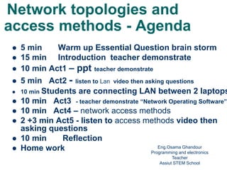 Network topologies and
access methods - Agenda
 5 min Warm up Essential Question brain storm
 15 min Introduction teacher demonstrate
 10 min Act1 – ppt teacher demonstrate
 5 min Act2 - listen to Lan video then asking questions
 10 min Students are connecting LAN between 2 laptops
 10 min Act3 - teacher demonstrate “Network Operating Software”
 10 min Act4 – network access methods
 2 +3 min Act5 - listen to access methods video then
asking questions
 10 min Reflection
 Home work Eng.Osama Ghandour
Programming and electronics
Teacher
Assiut STEM School1
 