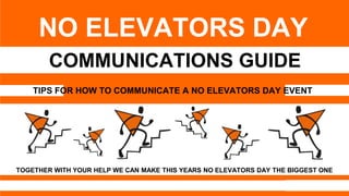 1
COMMUNICATIONS GUIDE
NO ELEVATORS DAY
TOGETHER WITH YOUR HELP WE CAN MAKE THIS YEARS NO ELEVATORS DAY THE BIGGEST ONE
TIPS FOR HOW TO COMMUNICATE A NO ELEVATORS DAY EVENT
 